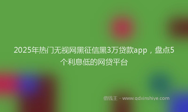 2025年热门无视网黑征信黑3万贷款app，盘点5个利息低的网贷平台