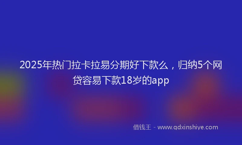 2025年热门拉卡拉易分期好下款么，归纳5个网贷容易下款18岁的app