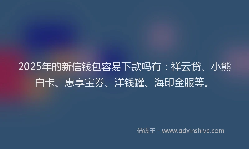 2025年的新信钱包容易下款吗有：祥云贷、小熊白卡、惠享宝券、洋钱罐、海印金服等。