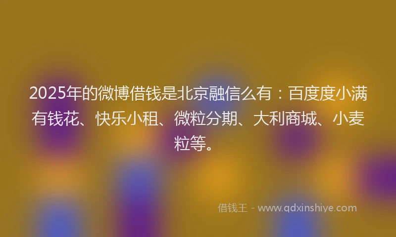 2025年的微博借钱是北京融信么有：百度度小满有钱花、快乐小租、微粒分期、大利商城、小麦粒等。