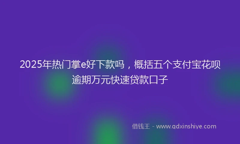 2025年热门掌e好下款吗，概括五个支付宝花呗逾期万元快速贷款口子