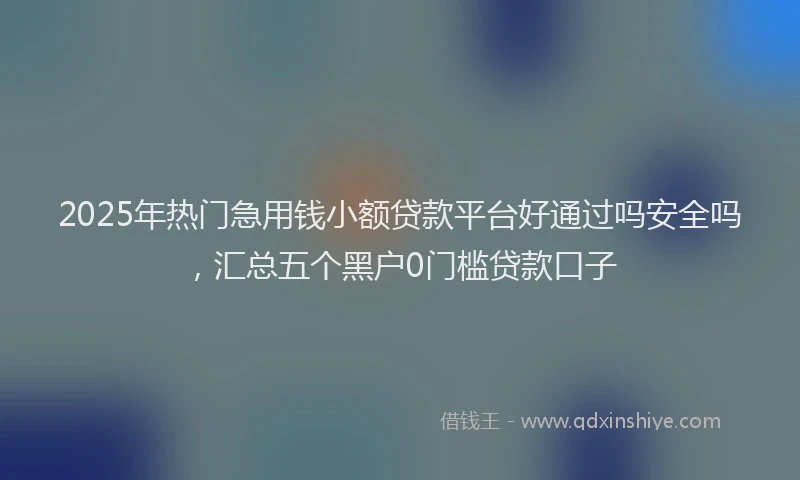 2025年热门急用钱小额贷款平台好通过吗安全吗，汇总五个黑户0门槛贷款口子