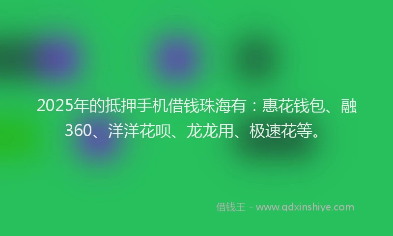 2025年的抵押手机借钱珠海有：惠花钱包、融360、洋洋花呗、龙龙用、极速花等。