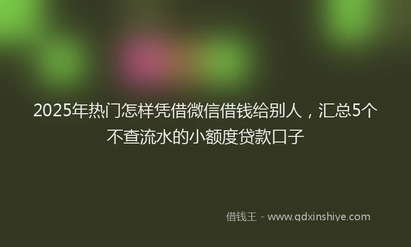 2025年热门怎样凭借微信借钱给别人，汇总5个不查流水的小额度贷款口子