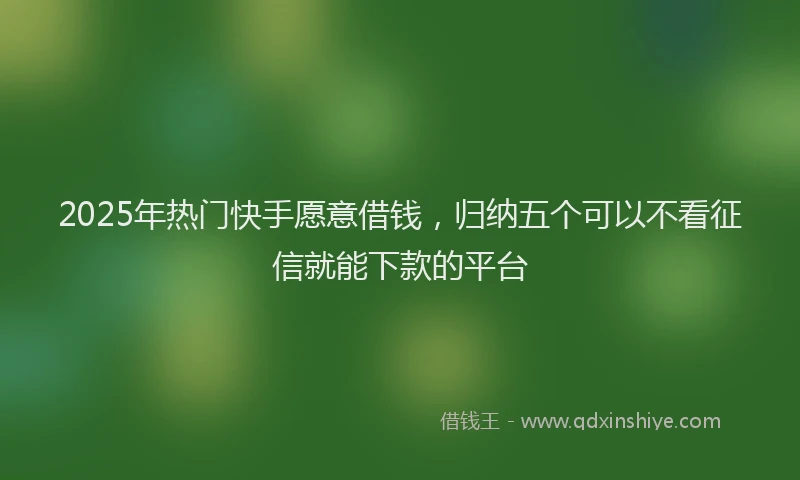 2025年热门快手愿意借钱，归纳五个可以不看征信就能下款的平台
