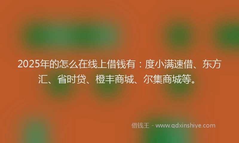 2025年的怎么在线上借钱有：度小满速借、东方汇、省时贷、橙丰商城、尔集商城等。