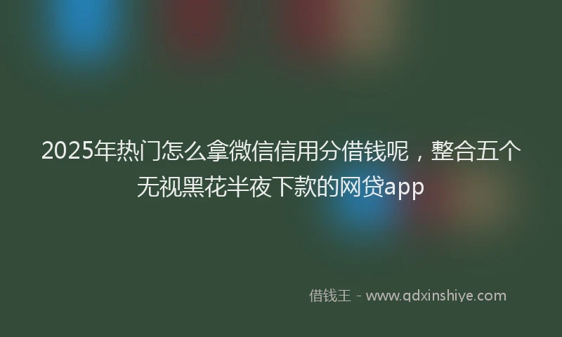 2025年热门怎么拿微信信用分借钱呢，整合五个无视黑花半夜下款的网贷app