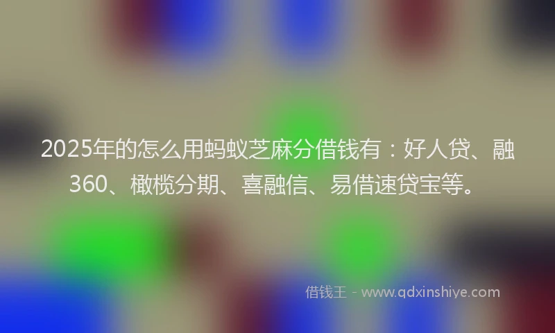 2025年的怎么用蚂蚁芝麻分借钱有：好人贷、融360、橄榄分期、喜融信、易借速贷宝等。