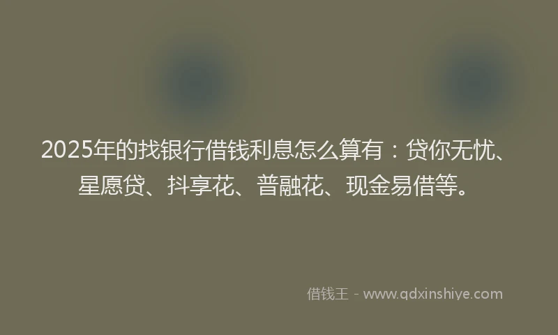 2025年的找银行借钱利息怎么算有：贷你无忧、星愿贷、抖享花、普融花、现金易借等。