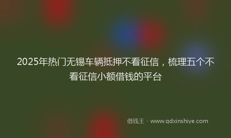 2025年热门无锡车辆抵押不看征信，梳理五个不看征信小额借钱的平台
