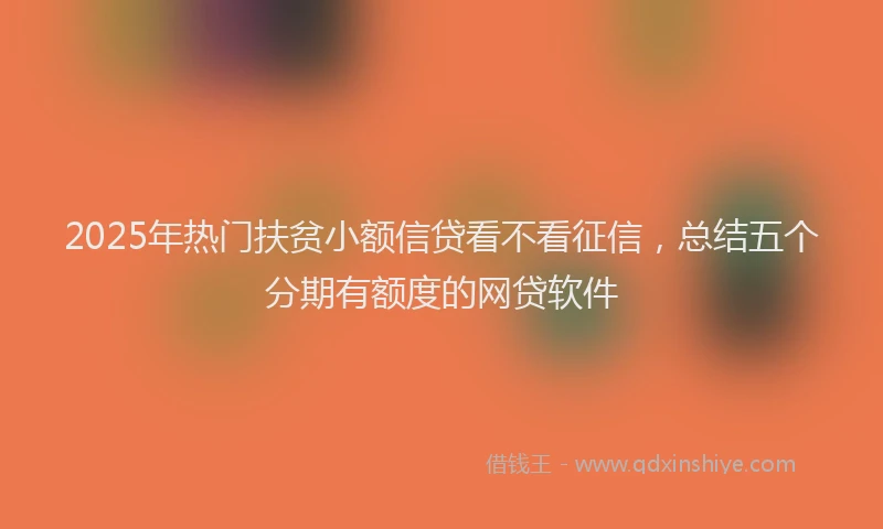 2025年热门扶贫小额信贷看不看征信，总结五个分期有额度的网贷软件