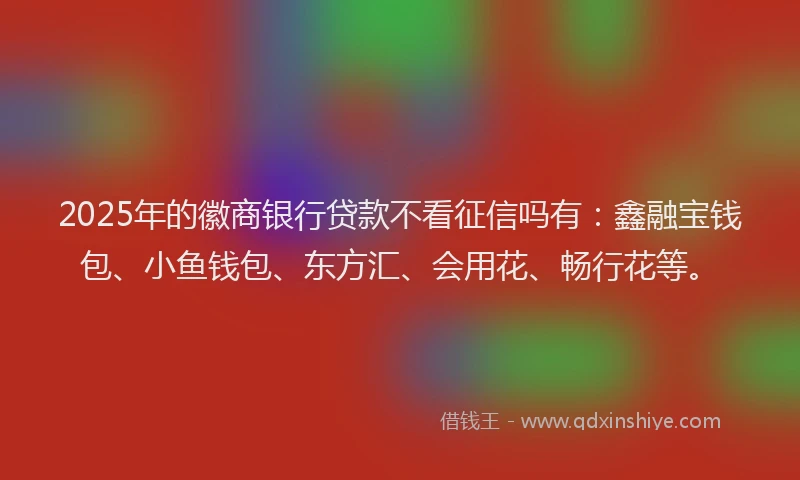 2025年的徽商银行贷款不看征信吗有：鑫融宝钱包、小鱼钱包、东方汇、会用花、畅行花等。