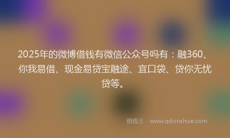 2025年的微博借钱有微信公众号吗有：融360、你我易借、现金易贷宝融途、宜口袋、贷你无忧贷等。