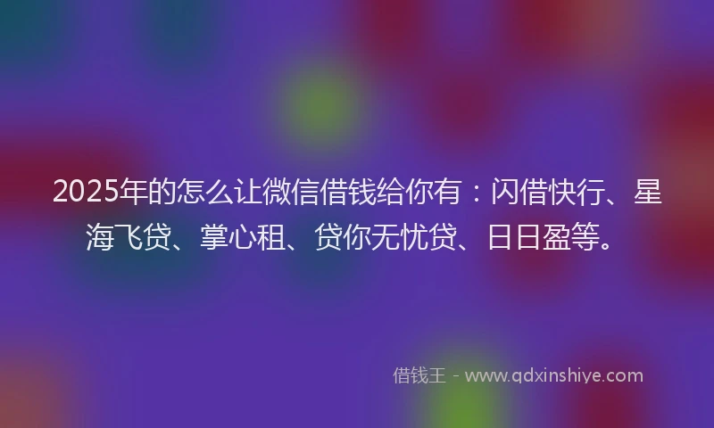 2025年的怎么让微信借钱给你有：闪借快行、星海飞贷、掌心租、贷你无忧贷、日日盈等。