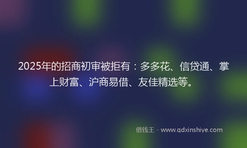 2025年的招商初审被拒有：多多花、信贷通、掌上财富、沪商易借、友佳精选等。