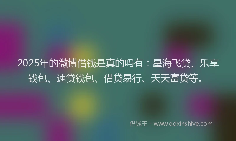 2025年的微博借钱是真的吗有：星海飞贷、乐享钱包、速贷钱包、借贷易行、天天富贷等。