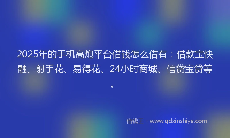 2025年的手机高炮平台借钱怎么借有：借款宝快融、射手花、易得花、24小时商城、信贷宝贷等。