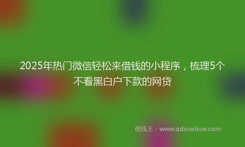 2025年热门微信轻松来借钱的小程序，梳理5个不看黑白户下款的网贷