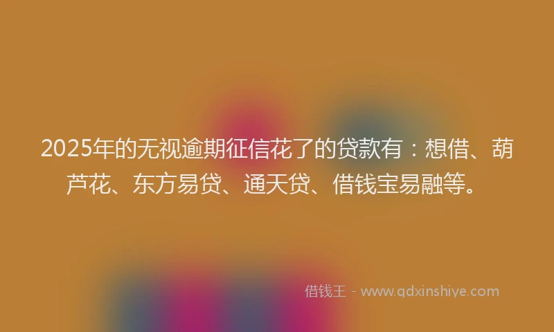 2025年的无视逾期征信花了的贷款有：想借、葫芦花、东方易贷、通天贷、借钱宝易融等。