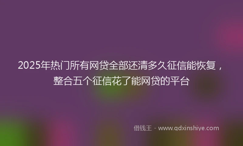 2025年热门所有网贷全部还清多久征信能恢复，整合五个征信花了能网贷的平台