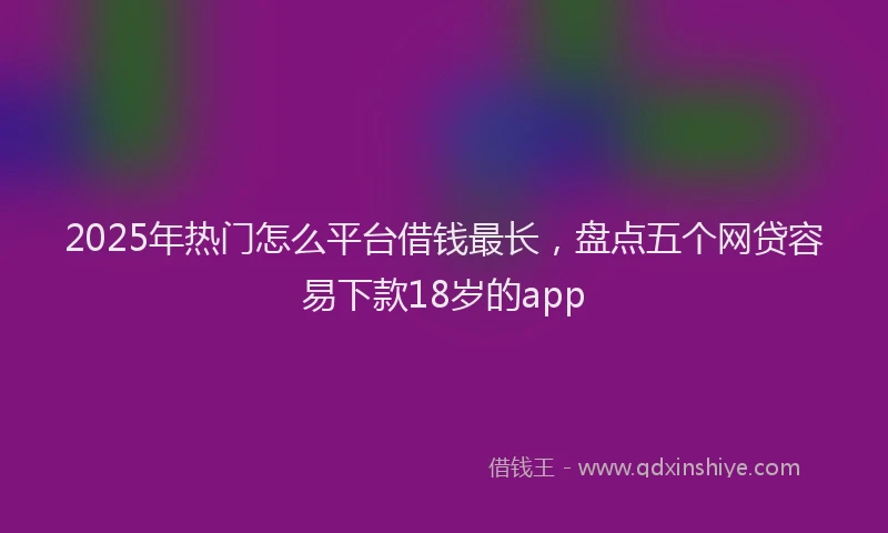 2025年热门怎么平台借钱最长，盘点五个网贷容易下款18岁的app