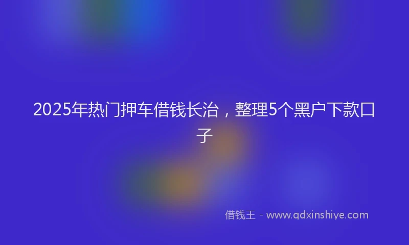 2025年热门押车借钱长治，整理5个黑户下款口子