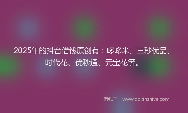 2025年的抖音借钱原创有：哆哆米、三秒优品、时代花、优秒通、元宝花等。