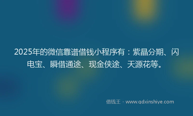 2025年的微信靠谱借钱小程序有：紫晶分期、闪电宝、瞬借通途、现金侠途、天源花等。