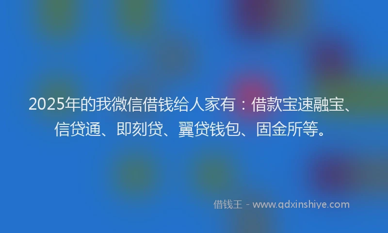 2025年的我微信借钱给人家有：借款宝速融宝、信贷通、即刻贷、翼贷钱包、固金所等。