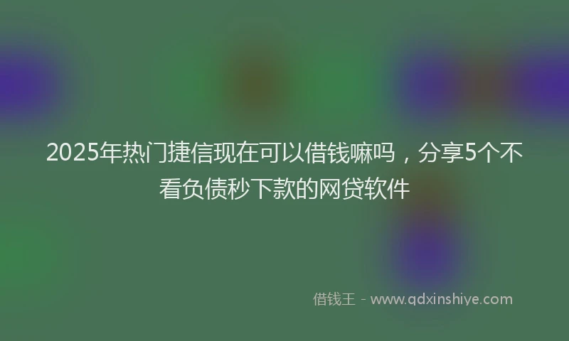 2025年热门捷信现在可以借钱嘛吗，分享5个不看负债秒下款的网贷软件
