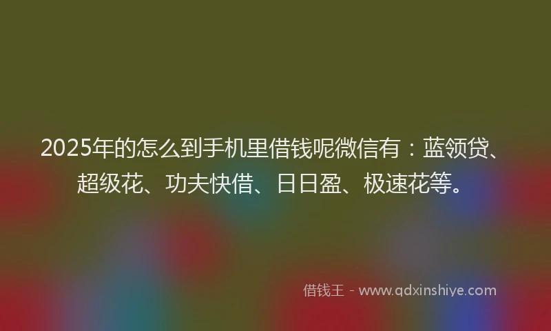 2025年的怎么到手机里借钱呢微信有：蓝领贷、超级花、功夫快借、日日盈、极速花等。