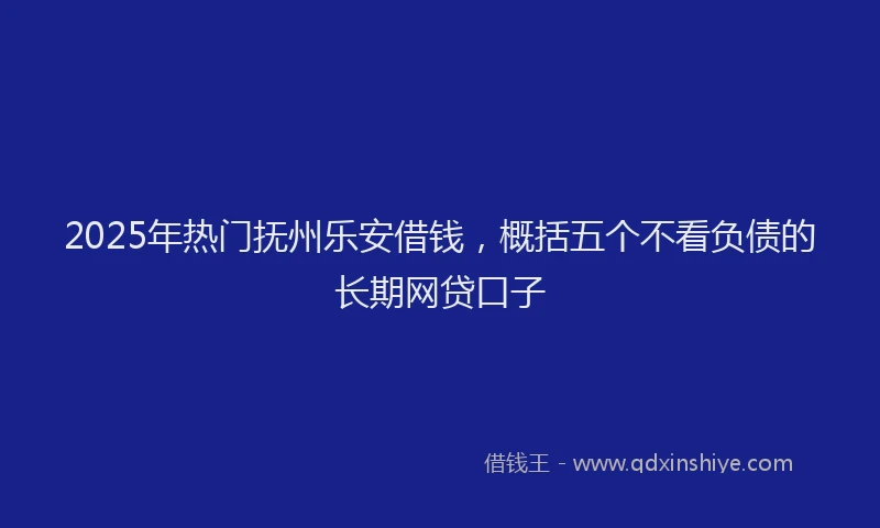 2025年热门抚州乐安借钱，概括五个不看负债的长期网贷口子