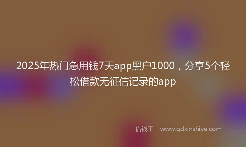 2025年热门急用钱7天app黑户1000，分享5个轻松借款无征信记录的app