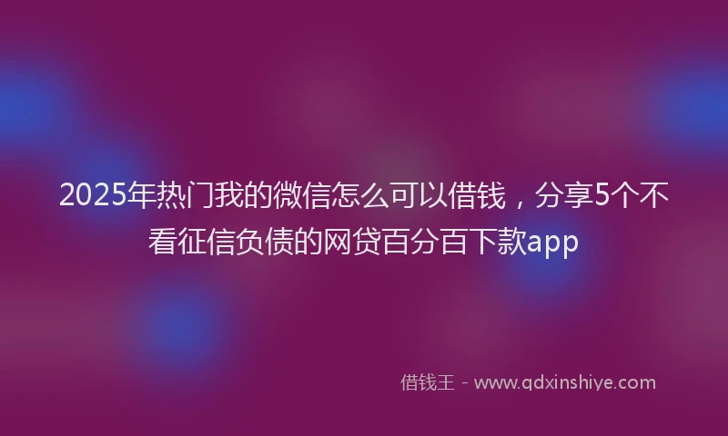 2025年热门我的微信怎么可以借钱，分享5个不看征信负债的网贷百分百下款app