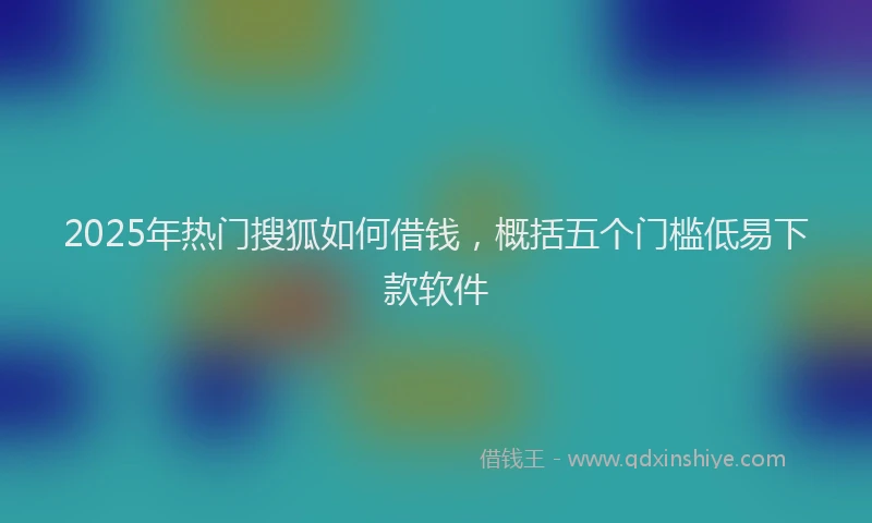 2025年热门搜狐如何借钱，概括五个门槛低易下款软件