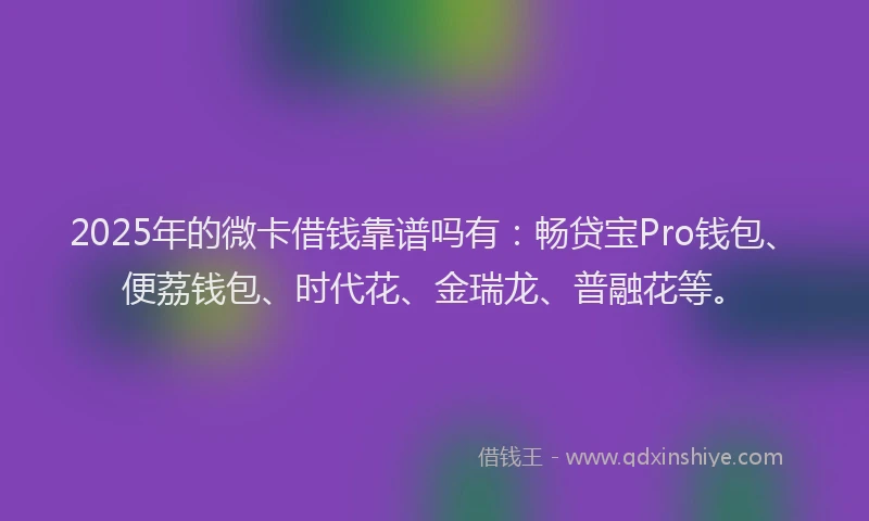 2025年的微卡借钱靠谱吗有：畅贷宝Pro钱包、便荔钱包、时代花、金瑞龙、普融花等。