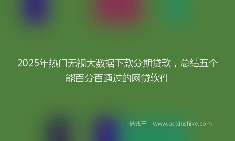 2025年热门无视大数据下款分期贷款，总结五个能百分百通过的网贷软件