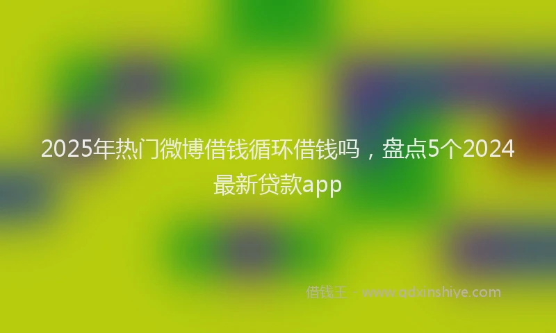 2025年热门微博借钱循环借钱吗，盘点5个2024最新贷款app