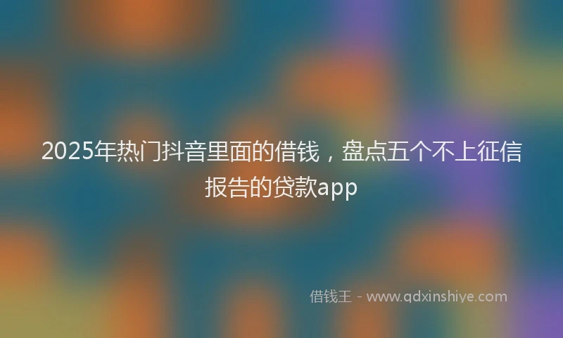 2025年热门抖音里面的借钱，盘点五个不上征信报告的贷款app