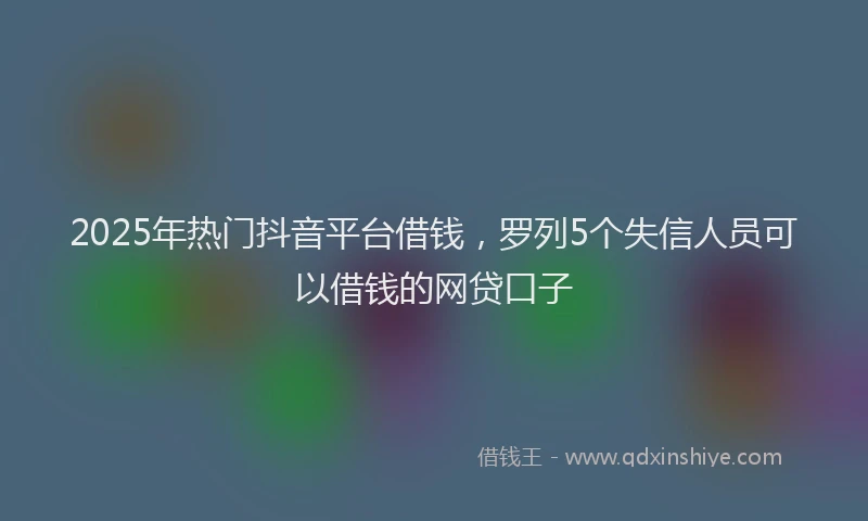 2025年热门抖音平台借钱，罗列5个失信人员可以借钱的网贷口子
