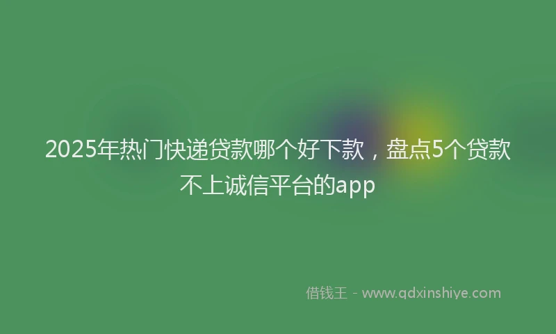 2025年热门快递贷款哪个好下款，盘点5个贷款不上诚信平台的app