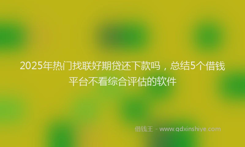 2025年热门找联好期贷还下款吗，总结5个借钱平台不看综合评估的软件