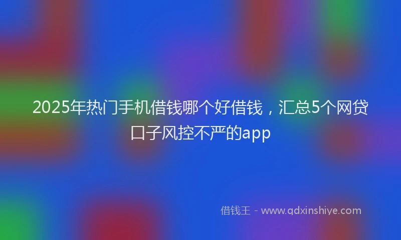 2025年热门手机借钱哪个好借钱，汇总5个网贷口子风控不严的app