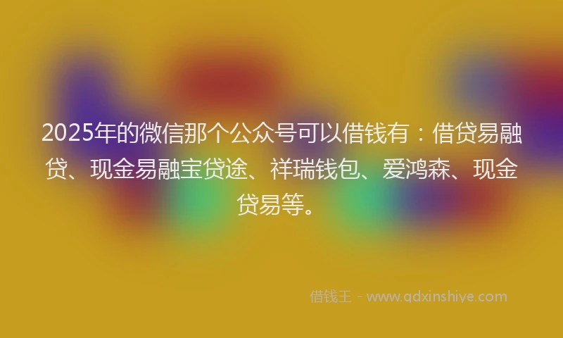 2025年的微信那个公众号可以借钱有：借贷易融贷、现金易融宝贷途、祥瑞钱包、爱鸿森、现金贷易等。