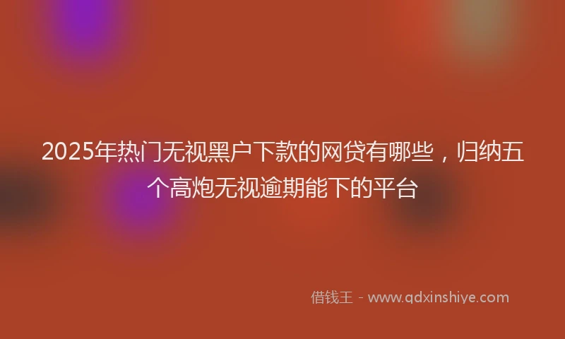 2025年热门无视黑户下款的网贷有哪些，归纳五个高炮无视逾期能下的平台