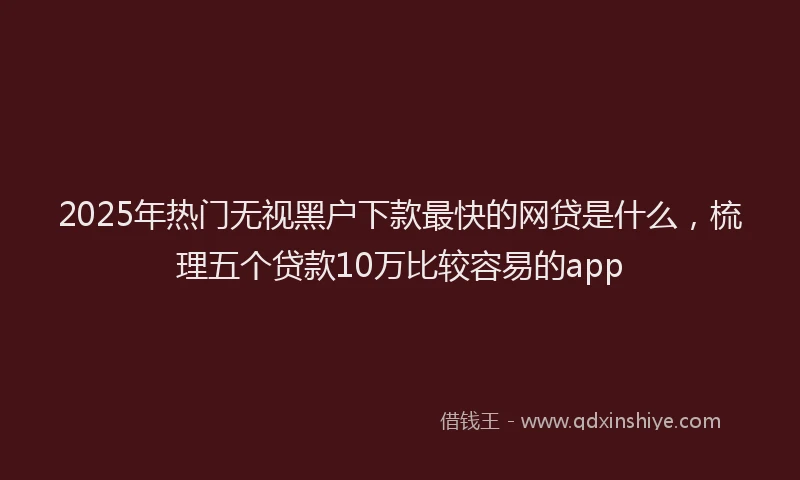 2025年热门无视黑户下款最快的网贷是什么，梳理五个贷款10万比较容易的app