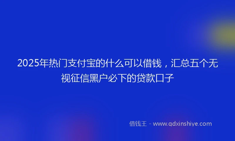 2025年热门支付宝的什么可以借钱，汇总五个无视征信黑户必下的贷款口子