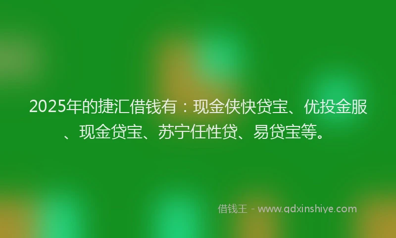 2025年的捷汇借钱有：现金侠快贷宝、优投金服、现金贷宝、苏宁任性贷、易贷宝等。