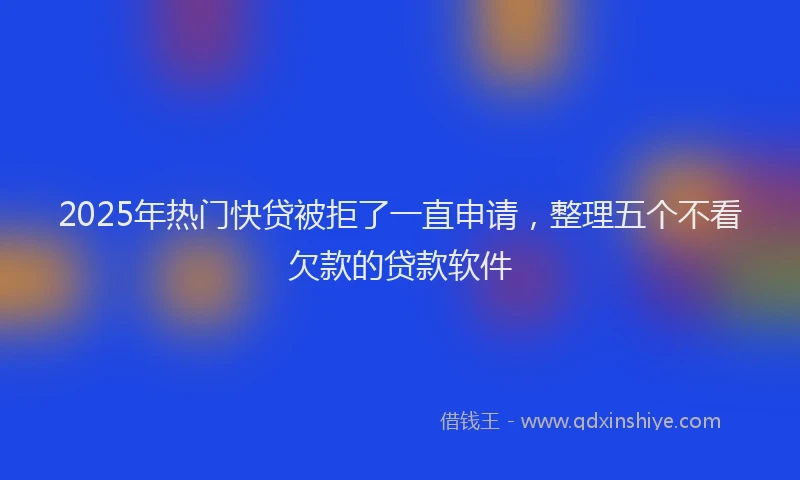2025年热门快贷被拒了一直申请，整理五个不看欠款的贷款软件