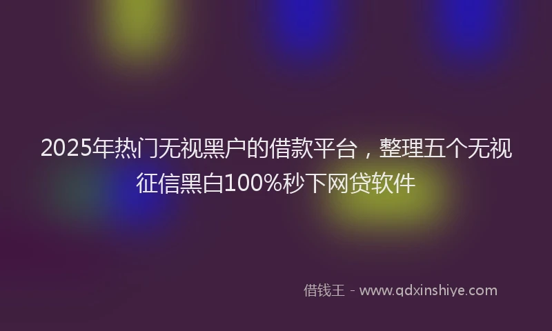 2025年热门无视黑户的借款平台，整理五个无视征信黑白100%秒下网贷软件